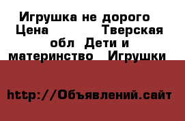 Игрушка не дорого › Цена ­ 1 200 - Тверская обл. Дети и материнство » Игрушки   